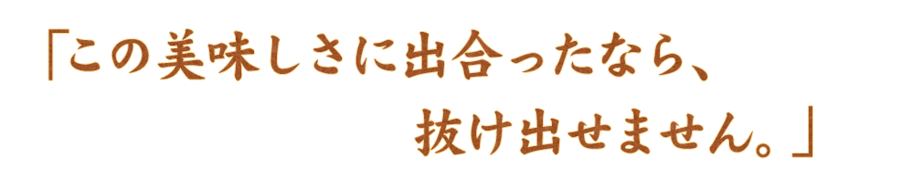 この美味しさに出合ったなら、抜け出せません。